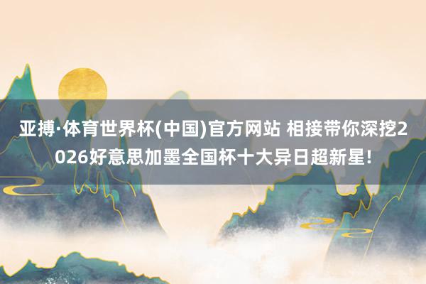 亚搏·体育世界杯(中国)官方网站 相接带你深挖2026好意思加墨全国杯十大异日超新星!