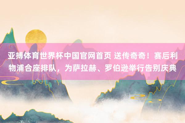 亚搏体育世界杯中国官网首页 送传奇奇！赛后利物浦合座排队，为萨拉赫、罗伯逊举行告别庆典