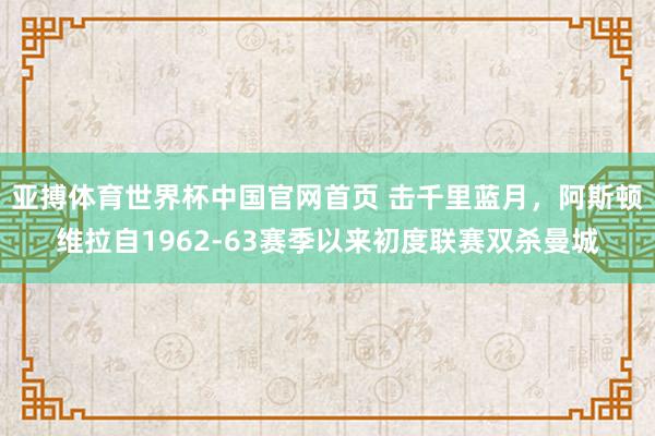 亚搏体育世界杯中国官网首页 击千里蓝月，阿斯顿维拉自1962-63赛季以来初度联赛双杀曼城