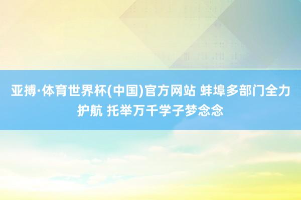 亚搏·体育世界杯(中国)官方网站 蚌埠多部门全力护航 托举万千学子梦念念