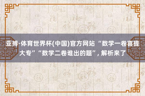 亚搏·体育世界杯(中国)官方网站 “数学一卷喜提大专”“数学二卷谁出的题”， 解析来了