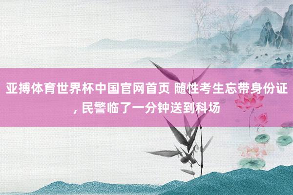 亚搏体育世界杯中国官网首页 随性考生忘带身份证， 民警临了一分钟送到科场