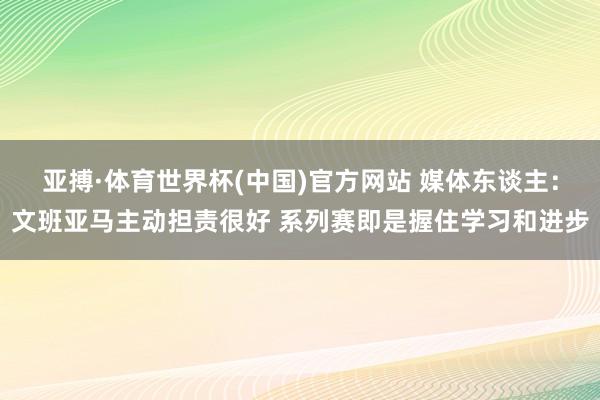 亚搏·体育世界杯(中国)官方网站 媒体东谈主：文班亚马主动担责很好 系列赛即是握住学习和进步