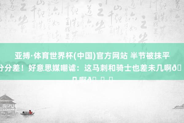 亚搏·体育世界杯(中国)官方网站 半节被抹平14分分差！好意思媒嘲谑：这马刺和骑士也差未几啊😅