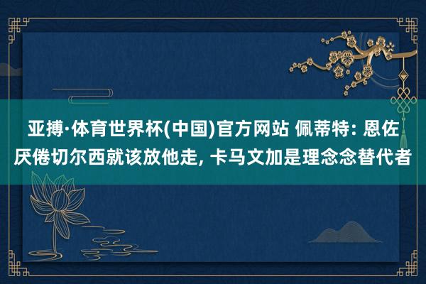 亚搏·体育世界杯(中国)官方网站 佩蒂特: 恩佐厌倦切尔西就该放他走， 卡马文加是理念念替代者