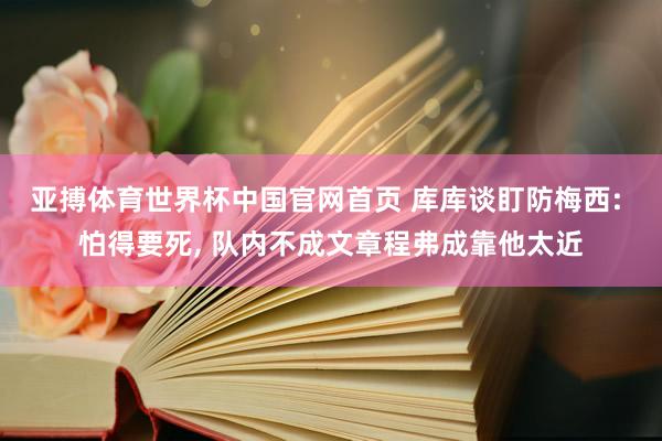 亚搏体育世界杯中国官网首页 库库谈盯防梅西: 怕得要死， 队内不成文章程弗成靠他太近