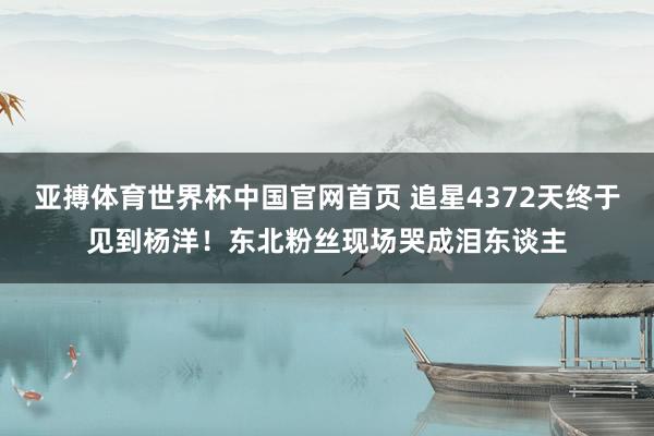 亚搏体育世界杯中国官网首页 追星4372天终于见到杨洋！东北粉丝现场哭成泪东谈主