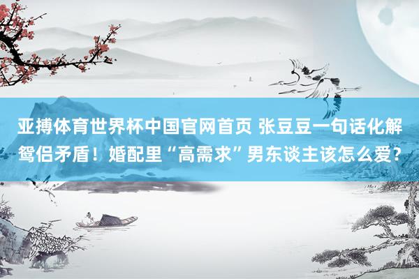 亚搏体育世界杯中国官网首页 张豆豆一句话化解鸳侣矛盾！婚配里“高需求”男东谈主该怎么爱？