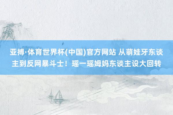 亚搏·体育世界杯(中国)官方网站 从萌娃牙东谈主到反网暴斗士！瑶一瑶姆妈东谈主设大回转