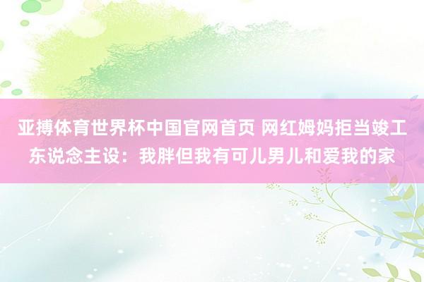 亚搏体育世界杯中国官网首页 网红姆妈拒当竣工东说念主设：我胖但我有可儿男儿和爱我的家