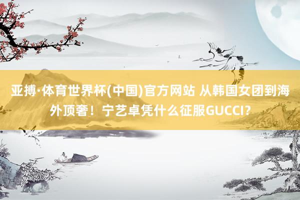 亚搏·体育世界杯(中国)官方网站 从韩国女团到海外顶奢！宁艺卓凭什么征服GUCCI？