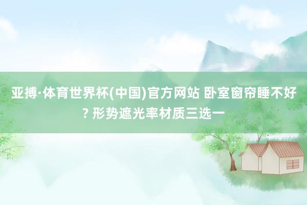 亚搏·体育世界杯(中国)官方网站 卧室窗帘睡不好? 形势遮光率材质三选一