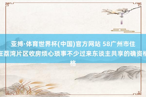 亚搏·体育世界杯(中国)官方网站 58广州市住在荔湾片区收房烦心琐事不少过来东谈主共享的确资格