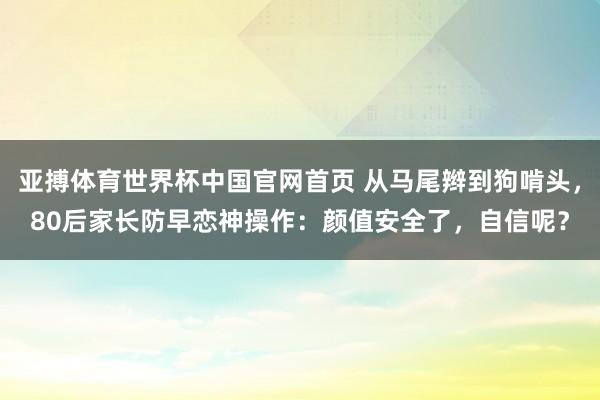 亚搏体育世界杯中国官网首页 从马尾辫到狗啃头，80后家长防早恋神操作：颜值安全了，自信呢？