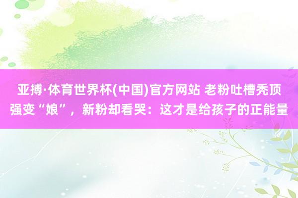 亚搏·体育世界杯(中国)官方网站 老粉吐槽秃顶强变“娘”，新粉却看哭：这才是给孩子的正能量
