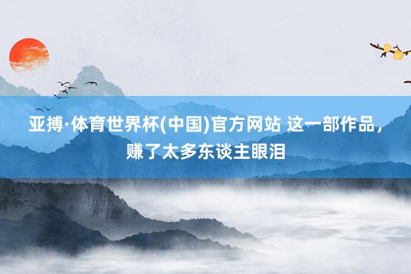 亚搏·体育世界杯(中国)官方网站 这一部作品，赚了太多东谈主眼泪
