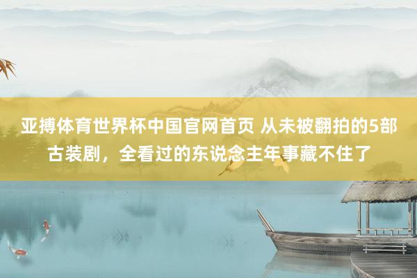 亚搏体育世界杯中国官网首页 从未被翻拍的5部古装剧，全看过的东说念主年事藏不住了
