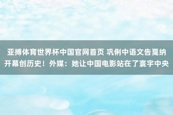 亚搏体育世界杯中国官网首页 巩俐中语文告戛纳开幕创历史！外媒：她让中国电影站在了寰宇中央
