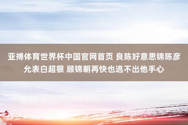 亚搏体育世界杯中国官网首页 良陈好意思锦陈彦允表白超狠 顾锦朝再快也逃不出他手心