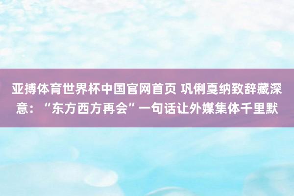 亚搏体育世界杯中国官网首页 巩俐戛纳致辞藏深意：“东方西方再会”一句话让外媒集体千里默