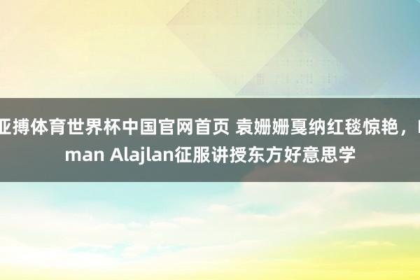 亚搏体育世界杯中国官网首页 袁姗姗戛纳红毯惊艳，Eman Alajlan征服讲授东方好意思学