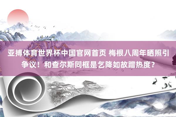 亚搏体育世界杯中国官网首页 梅根八周年晒照引争议！和查尔斯同框是乞降如故蹭热度？