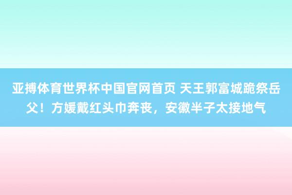 亚搏体育世界杯中国官网首页 天王郭富城跪祭岳父！方媛戴红头巾奔丧，安徽半子太接地气