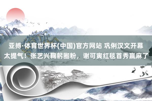 亚搏·体育世界杯(中国)官方网站 巩俐汉文开幕太提气！张艺兴鞠躬圈粉，谢可寅红毯首秀赢麻了