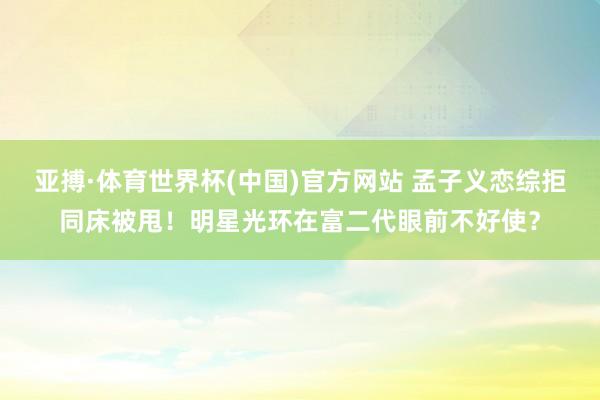 亚搏·体育世界杯(中国)官方网站 孟子义恋综拒同床被甩！明星光环在富二代眼前不好使？
