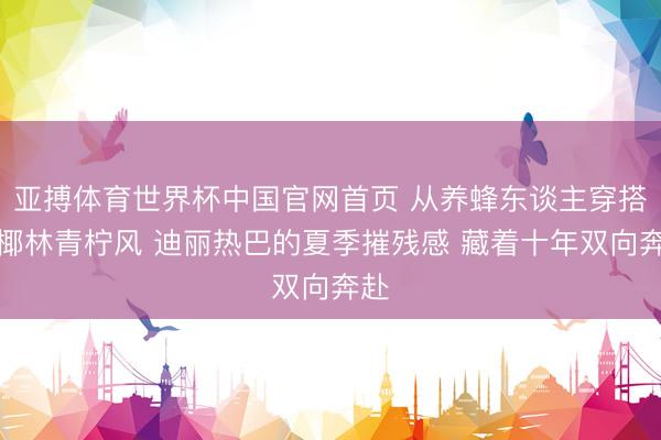 亚搏体育世界杯中国官网首页 从养蜂东谈主穿搭到椰林青柠风 迪丽热巴的夏季摧残感 藏着十年双向奔赴