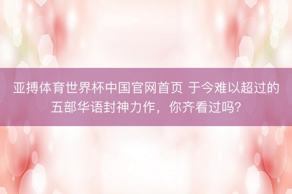 亚搏体育世界杯中国官网首页 于今难以超过的五部华语封神力作，你齐看过吗？