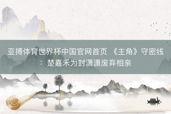 亚搏体育世界杯中国官网首页 《主角》守密线：楚嘉禾为封潇潇废弃相亲