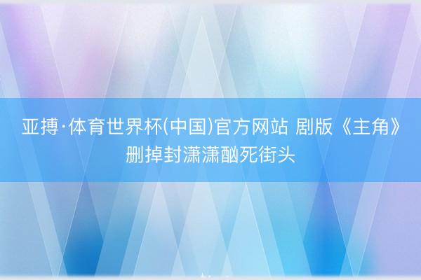 亚搏·体育世界杯(中国)官方网站 剧版《主角》删掉封潇潇酗死街头