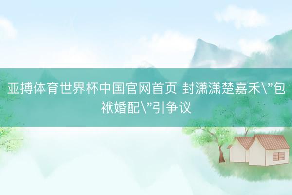亚搏体育世界杯中国官网首页 封潇潇楚嘉禾