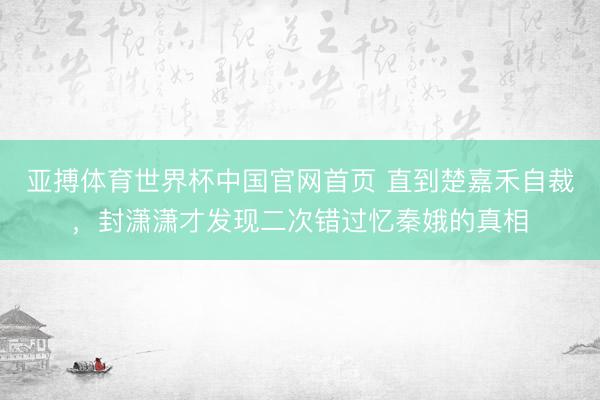 亚搏体育世界杯中国官网首页 直到楚嘉禾自裁，封潇潇才发现二次错过忆秦娥的真相