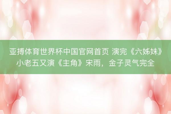 亚搏体育世界杯中国官网首页 演完《六姊妹》小老五又演《主角》宋雨，金子灵气完全