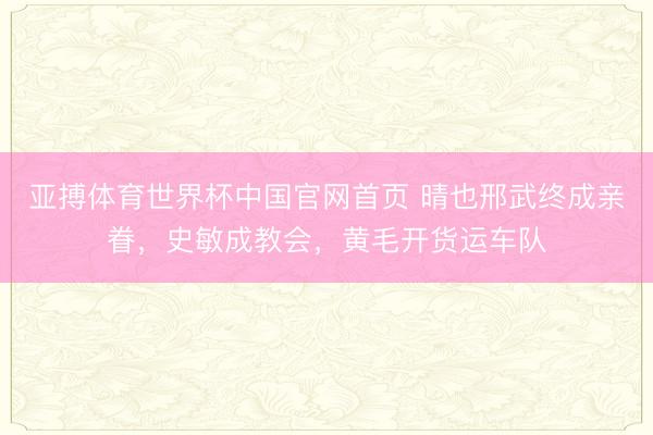 亚搏体育世界杯中国官网首页 晴也邢武终成亲眷，史敏成教会，黄毛开货运车队