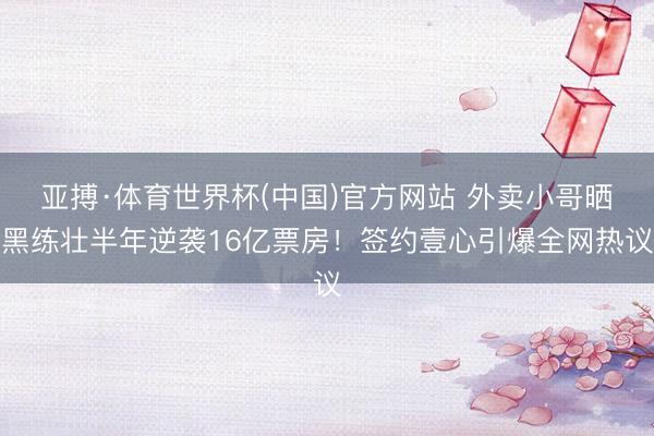 亚搏·体育世界杯(中国)官方网站 外卖小哥晒黑练壮半年逆袭16亿票房！签约壹心引爆全网热议