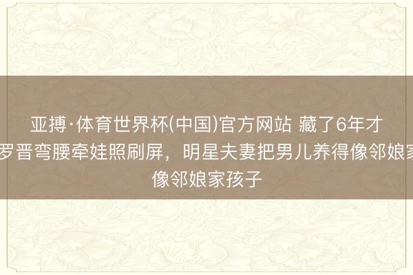 亚搏·体育世界杯(中国)官方网站 藏了6年才露脸!罗晋弯腰牵娃照刷屏，明星夫妻把男儿养得像邻娘家孩子