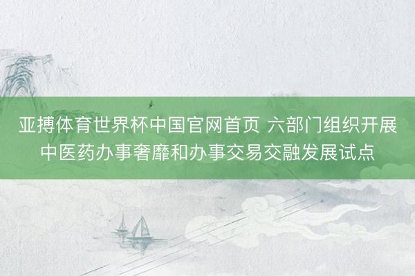 亚搏体育世界杯中国官网首页 六部门组织开展中医药办事奢靡和办事交易交融发展试点