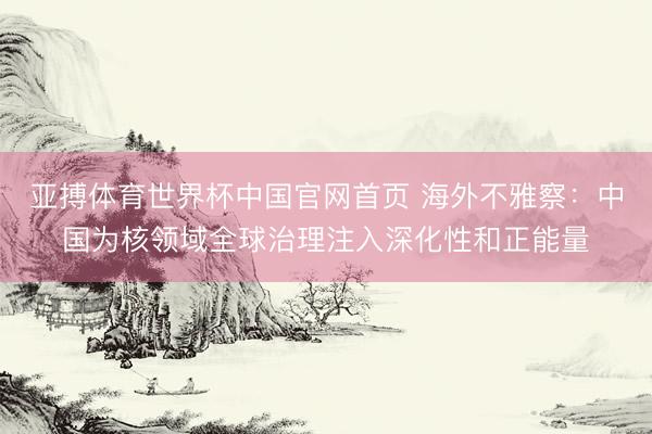 亚搏体育世界杯中国官网首页 海外不雅察：中国为核领域全球治理注入深化性和正能量