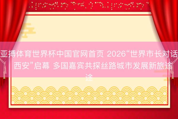 亚搏体育世界杯中国官网首页 2026“世界市长对话・西安”启幕 多国嘉宾共探丝路城市发展新旅途