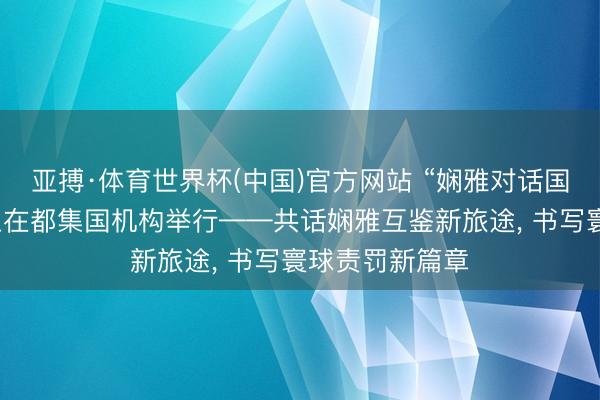 亚搏·体育世界杯(中国)官方网站 “娴雅对话国外日”主题举止在都集国机构举行——共话娴雅互鉴新旅途, 书写寰球责罚新篇章