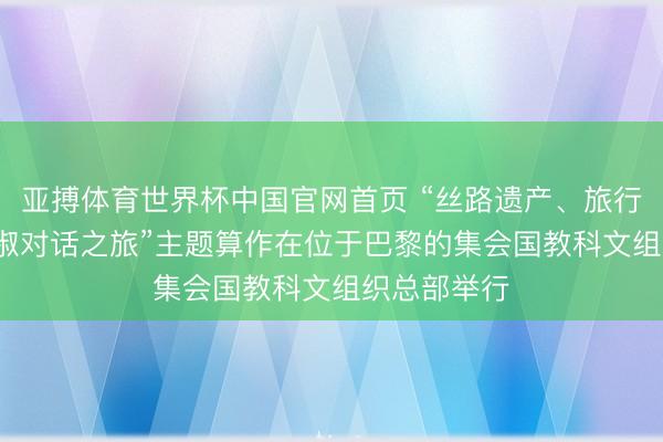 亚搏体育世界杯中国官网首页 “丝路遗产、旅行与传统: 端淑对话之旅”主题算作在位于巴黎的集会国教科文组织总部举行