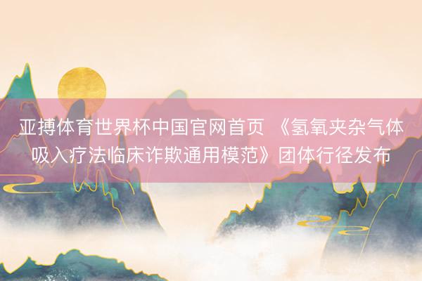 亚搏体育世界杯中国官网首页 《氢氧夹杂气体吸入疗法临床诈欺通用模范》团体行径发布