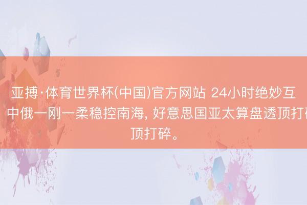 亚搏·体育世界杯(中国)官方网站 24小时绝妙互助! 中俄一刚一柔稳控南海， 好意思国亚太算盘透顶打碎。