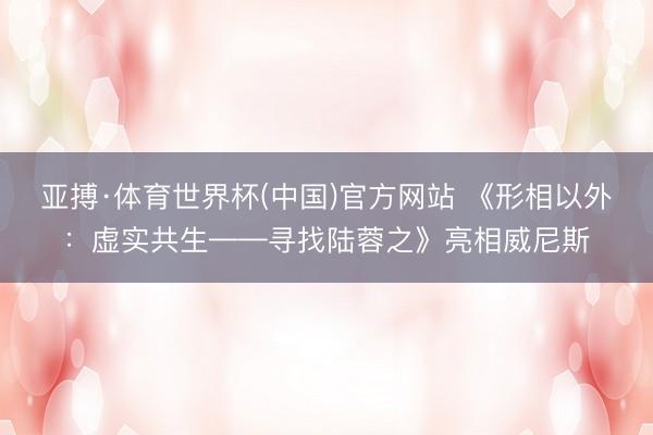 亚搏·体育世界杯(中国)官方网站 《形相以外：虚实共生——寻找陆蓉之》亮相威尼斯