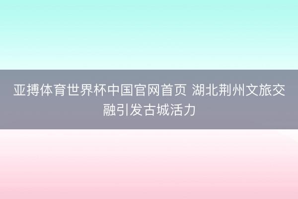 亚搏体育世界杯中国官网首页 湖北荆州文旅交融引发古城活力