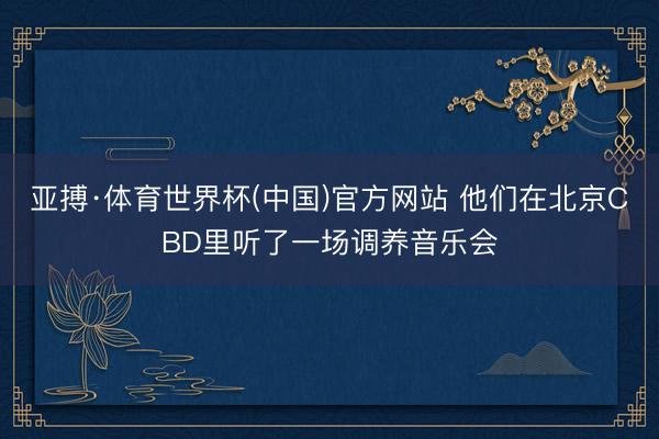 亚搏·体育世界杯(中国)官方网站 他们在北京CBD里听了一场调养音乐会