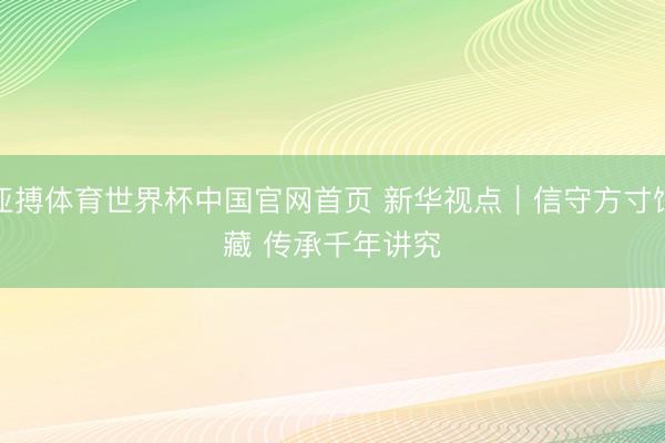 亚搏体育世界杯中国官网首页 新华视点｜信守方寸馆藏 传承千年讲究
